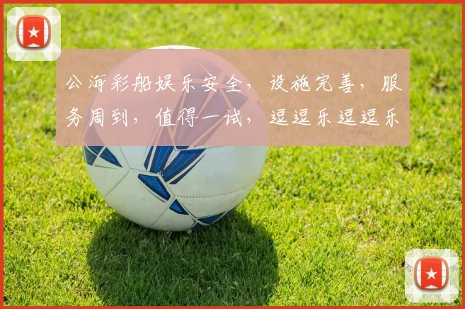 公海彩船娱乐安全，设施完善，服务周到，值得一试，逗逗乐逗逗乐