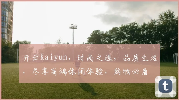 开云Kaiyun，时尚之选，品质生活，尽享高端休闲体验，购物必看