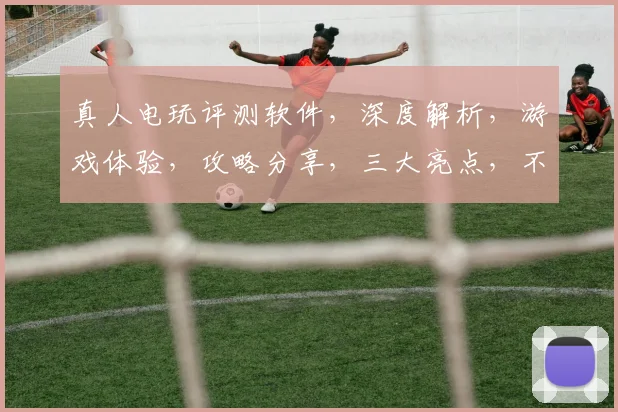 真人电玩评测软件，深度解析，游戏体验，攻略分享，三大亮点，不容错过