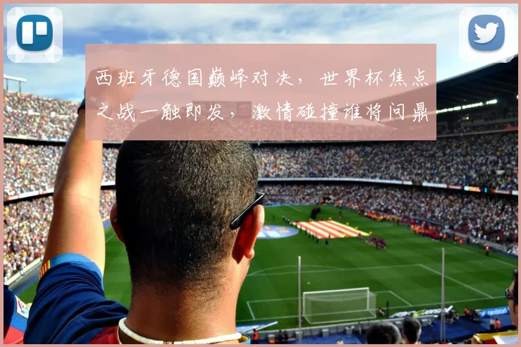 西班牙德国巅峰对决，世界杯焦点之战一触即发，激情碰撞谁将问鼎