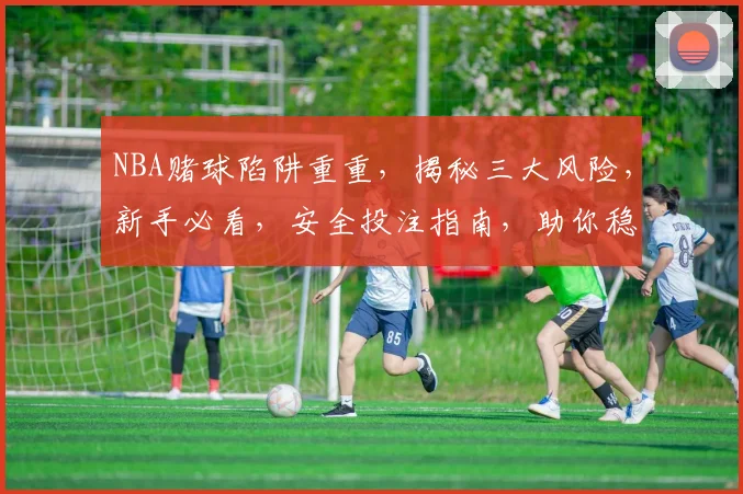 NBA赌球陷阱重重，揭秘三大风险，新手必看，安全投注指南，助你稳中求胜